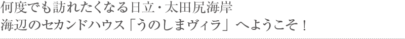 何度でも訪れたくなる日立・太田尻海岸海辺のセカンドハウス「うのしまヴィラ」へようこそ！